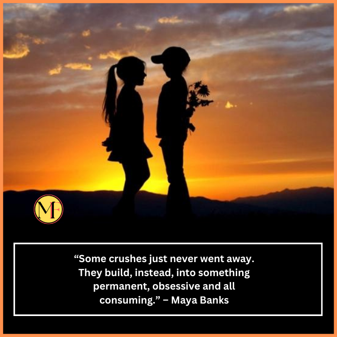  “Some crushes just never went away. They build, instead, into something permanent, obsessive and all consuming.” – Maya Banks