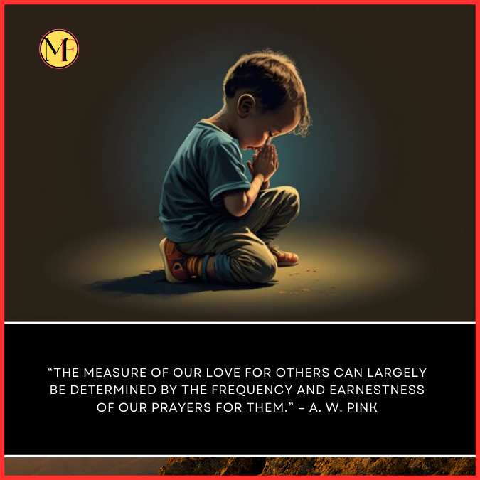“The measure of our love for others can largely be determined by the frequency and earnestness of our prayers for them.” – A. W. Pink