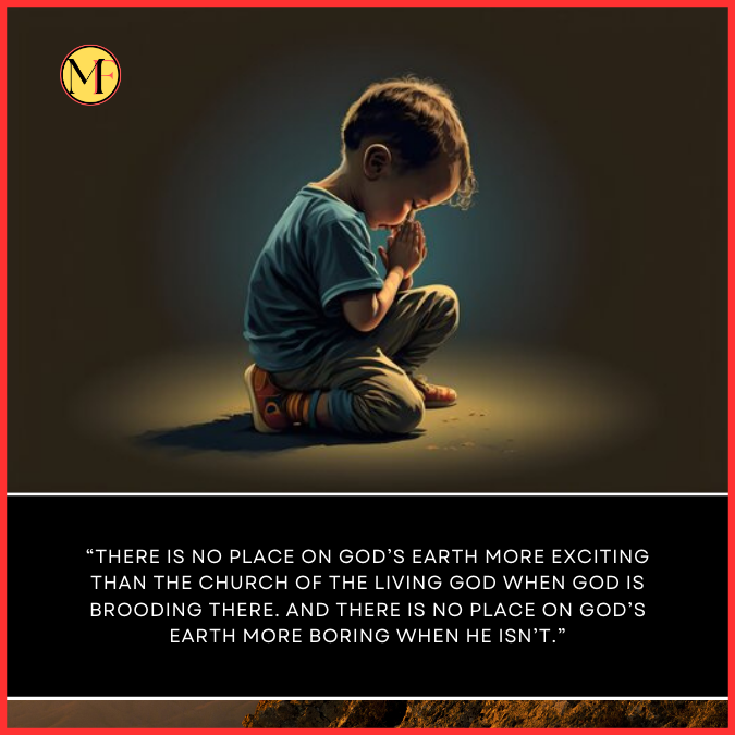  “There is no place on God’s earth more exciting than the church of the Living God when God is brooding there. And there is no place on God’s earth more boring when He isn’t.”