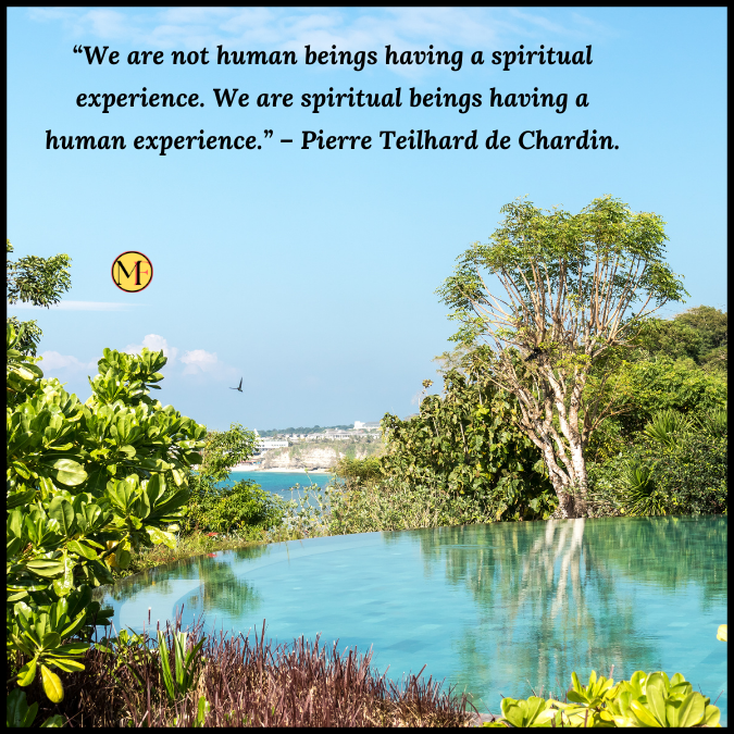 “We are not human beings having a spiritual experience. We are spiritual beings having a human experience.” – Pierre Teilhard de Chardin.