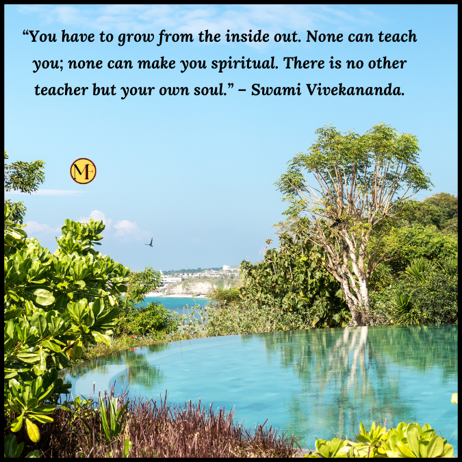 “You have to grow from the inside out. None can teach you; none can make you spiritual. There is no other teacher but your own soul.” – Swami Vivekananda.