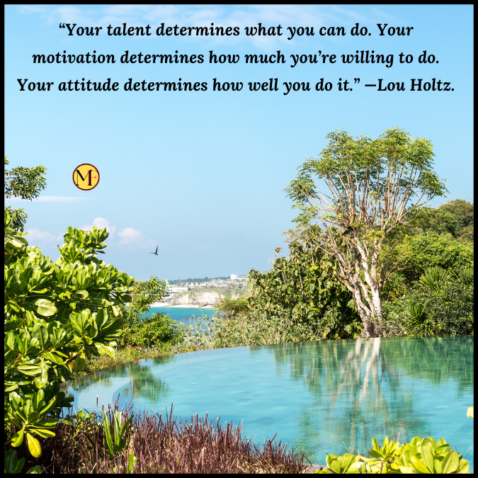 “Your talent determines what you can do. Your motivation determines how much you’re willing to do. Your attitude determines how well you do it.” —Lou Holtz.
